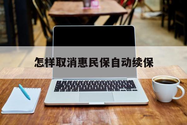 最新怎样取消惠民保自动续保方法分析(最方便真实的浙江怎样取消惠民保自动续保业务方法)