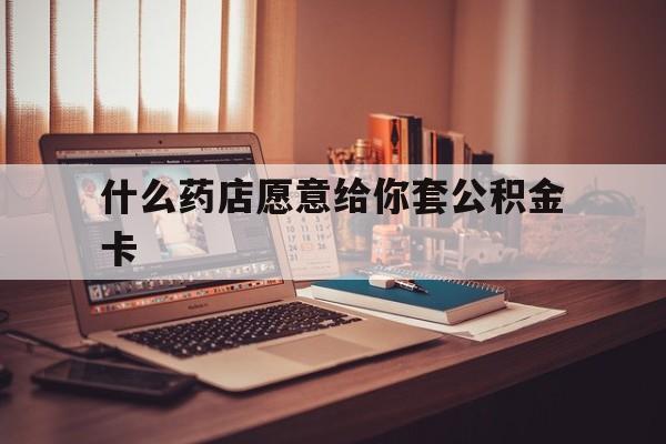 最新什么药店愿意给你套公积金卡方法分析(最方便真实的浙江什么药店愿意给你套公积金卡的钱方法)