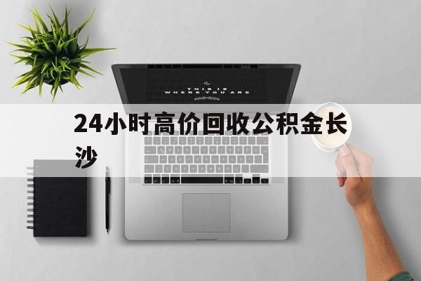 最新24小时高价回收公积金长沙方法分析(最方便真实的浙江长沙公积金n方法)